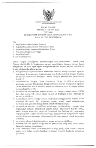 MENTERI PENDIDIKAN DAN KEBUDAY.VTN
REPUBLIK INDONESIA
SURAT EDARAN
NOMOR 3 TAHUN 2O2O
TENTANG
PENCEGAHAN CORONA vrRUS DISEASE (COVID- 19)
PADA SATUAN PENDIDIKAN
Yth.
1. Kepala Dinas Pendidikan Provinsi
2. Kepala Dinas Pendidikan Kabupaten/ Kota
3. Kepala Lembaga Layanan Pendidikan Tinggi
4. Pemimpin Perguruan Tinggi
5. Kepala Sekolah
di seluruh Indonesia.
Dalam rangka pencegahan perkembangan dan penyebaran Corona Vints
Disease (Covid- 19) di lingkungan satuan pe ndidikan, dengan hormat kami
mengimbau Saudara agar segera menginstruksikan kepada satuan pendidikan
di wilayah kerja Saudara untuk:
l. mengoptimalkan peran Usaha Kesehatan Sekolah (UKS) atau unit layanan
kesehatan di perguruan tinggi dengan cara berkoor<linasi dengan fasilitas
peiayanan kesehatan setempat dalam rangka pencegahan penyebaran
Covid- 19;
2. berkomunikasi dengan Dinas Kesehatan, Dinas Pendidikan dan/atau
Lembaga Layanan Pendidikan Tinggi setempat untuk mengetahui apakah
Dinas Kesehatan telah memiliki semacam rencana atau persiapan dalam
menghadapi Covid- l9;
3. memastikan ketersediaan sarana untuk cuci tangan pakai sabun (CTPS)
dan alat pembersih sekali pakai (tissue) di berbagai lokasi strategis di
satuan pendidikan;
4. memastikan bahwa warga satuan pendidikan menggunakan sarana CTPS
(minimal 20 detik) dan pengering tangan sekali pakai sebagaimana
mestinya, dan perilaku hidup bersih sehat (PHBS) lainnya;
5. memastikan satuan pendidikan melakukan pembcrsihan ruangan dan
lingkungan satuan pendidikan secara rutin, khususnya handel pintu,
saklar lampu, komputer, papan tik (keyboarQ dan fasilitas lain yang sering
terpegang oleh tangan. Gunakan petugas yang trampil menjalankan tugas
pembersihan dan gunakan bahan pembersih yang sesuai untuk keperluan
tersebut;
6. memonitor absensi (ketidakhadiran) ,,varga satuan pendidikan;
7. memberikan izin kepada warga satuan pendidikan yang sakit untuk tidak
datang ke satuan pendidikan;
8. tidak memberlakukan hukuman/ sanksi bagi yang tidak masuk karena
sakit, serta tidak memberlakukan kebijakan insentif berbasis kehadiran
fiika ada);
 