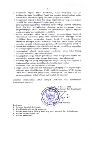 2
9. melaporkan kepada Dinas Kesehatan, Dinas Pendidikan dan/atau
Lembaga Layanan Pendidikan Tinggi jika terdapat ketidakhadiran dalam
jumlah besar karena sakit yang berkaitan dengan pernafasan;
10. mengalihkan tugas pendidik dan tenaga kependidikan yang absen kepada
pendidik dan tenaga kependidikan lain yang mampu;
1 1 . berkonsultasi dengan Dinas Pendidikan atau Lembaga Layanan Pendidikan
Tinggi jika level ketidakhadiran dianggap sangat menganggu proses
belajar-mengajar untuk mendapatkan pertimbangan apakah kegiatan
belajar-mengajar perlu diliburkan sementara;
12. satuan pendidikan tidak harus mampu mengidentifikasi Covid- 19.
Kementerian Kesehatan yang akan melakukannya, sehingga satuan
pendidikan harus melaporkan dugaan Covid-19 kepada Kementrian
Kesehatan setempat untuk dilakukan pengujian. Perlu diingat bahwa,
mayoritas penyakit terkait dengan pernafasan bukan merupakan Covid-19;
13. memastikan makanan yang disediakan di satuan pendidikan merupakan
makanan yang sudah dimasak sampai matang;
14. mengingatkan seluruh warga satuan pendidikan untuk tidak berbagi
makanan, minuman, dan alat musik tiup;
15. mengingatkan warga satuan pendidikan untuk menghindari kontak fisik
langsung (bersalaman, cium tangan, berpelukan, dan sebagainya);
16. menunda kegiatan yang mengumpulkan banyak orang atau kegiatan di
lingkungan luar satuan pendidikan (berkemah, studi wisata);
17. membatasi tamu dari luar satuan pendidikan;
18. warga satuan pendidikan dan keluarga yang berpergian ke negara-negara
terjangkit yang dipublikasikan World Health Organization (WHO) diminta
untuk tidak melakukan pengantaran, penjemputan, dan berada di area
satuan pendidikan untuk 14 hari saat kembali ke tanah air.
Demikian disampaikan untuk menjadi perhatian dan dilaksanakan
sebagaimana mestinya.
ta 9 Maret 2020
endirlikan dan Kebudayaan
done
Makarim
Tembusan:
1. Presiden Republik Indonesia;
2. Wakil Presiden Republik Indonesia;
3. Menteri Koordinator Bidang Pembangunan Manusia dan Kebudayaan;
4. Menteri Dalam Negeri; dan
5. Menteri Kesehatan.
(
1/
IMU
zru
u
*
K N
 