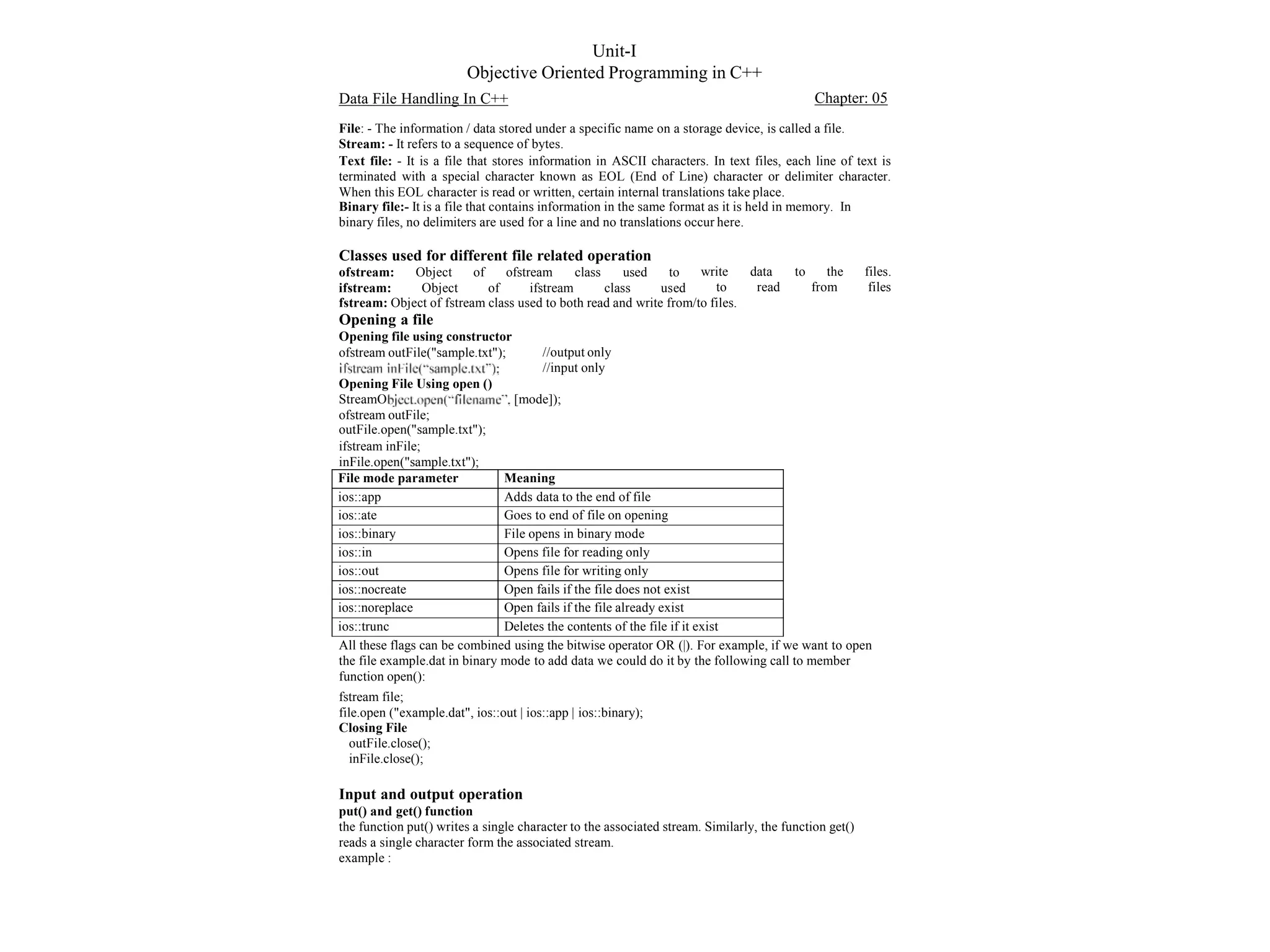Unit-I
Objective Oriented Programming in C++
Data File Handling In C++ Chapter: 05
File: - The information / data stored under a specific name on a storage device, is called a file.
Stream: - It refers to a sequence of bytes.
Text file: - It is a file that stores information in ASCII characters. In text files, each line of text is
terminated with a special character known as EOL (End of Line) character or delimiter character.
When this EOL character is read or written, certain internal translations take place.
Binary file:- It is a file that contains information in the same format as it is held in memory. In
binary files, no delimiters are used for a line and no translations occur here.
Classes used for different file related operation
ofstream:
ifstream:
Object of
Object of
ofstream class used to
ifstream class used
write data
to read
to the files.
from files
fstream: Object of fstream class used to both read and write from/to files.
Opening a file
Opening file using constructor
ofstream outFile("sample.txt"); //output only
//input only
Opening File Using open ()
StreamO
ofstream outFile;
outFile.open("sample.txt");
ifstream inFile;
inFile.open("sample.txt");
[mode]);
File mode parameter Meaning
ios::app Adds data to the end of file
ios::ate Goes to end of file on opening
ios::binary File opens in binary mode
ios::in Opens file for reading only
ios::out Opens file for writing only
ios::nocreate Open fails if the file does not exist
ios::noreplace Open fails if the file already exist
ios::trunc Deletes the contents of the file if it exist
All these flags can be combined using the bitwise operator OR (|). For example, if we want to open
the file example.dat in binary mode to add data we could do it by the following call to member
function open():
fstream file;
file.open ("example.dat", ios::out | ios::app | ios::binary);
Closing File
outFile.close();
inFile.close();
Input and output operation
put() and get() function
the function put() writes a single character to the associated stream. Similarly, the function get()
reads a single character form the associated stream.
example :
 