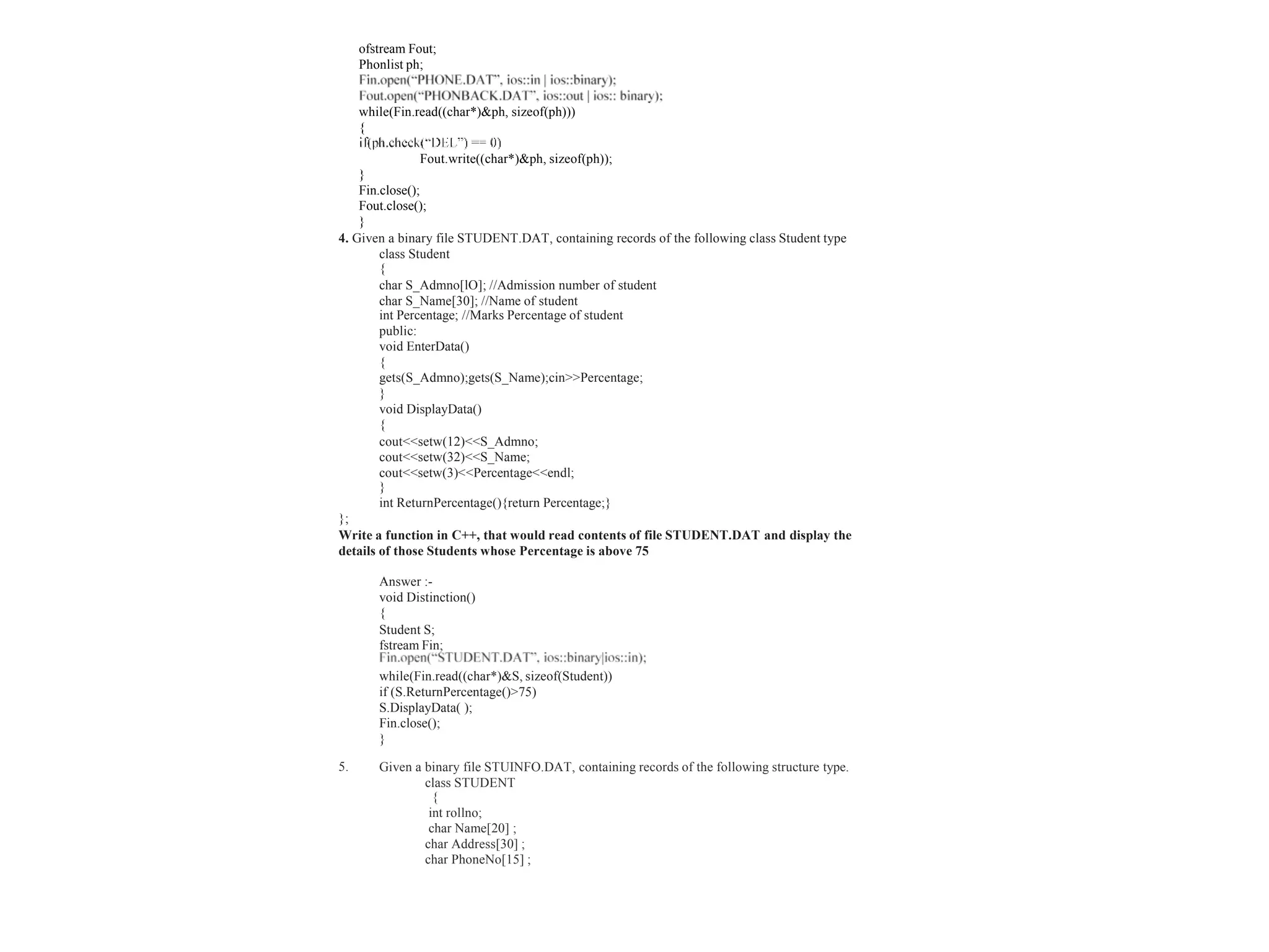 Given a binary file STUINFO.DAT, containing records of the following structure type.
class STUDENT
{
int rollno;
char Name[20] ;
char Address[30] ;
char PhoneNo[15] ;
ofstream Fout;
Phonlist ph;
while(Fin.read((char*)&ph, sizeof(ph)))
{
Fout.write((char*)&ph, sizeof(ph));
}
Fin.close();
Fout.close();
}
4. Given a binary file STUDENT.DAT, containing records of the following class Student type
class Student
{
char S_Admno[lO]; //Admission number of student
char S_Name[30]; //Name of student
int Percentage; //Marks Percentage of student
public:
void EnterData()
{
gets(S_Admno);gets(S_Name);cin>>Percentage;
}
void DisplayData()
{
cout<<setw(12)<<S_Admno;
cout<<setw(32)<<S_Name;
cout<<setw(3)<<Percentage<<endl;
}
int ReturnPercentage(){return Percentage;}
};
Write a function in C++, that would read contents of file STUDENT.DAT and display the
details of those Students whose Percentage is above 75
Answer :-
void Distinction()
{
Student S;
fstream Fin;
while(Fin.read((char*)&S, sizeof(Student))
if (S.ReturnPercentage()>75)
S.DisplayData( );
Fin.close();
}
5.
 