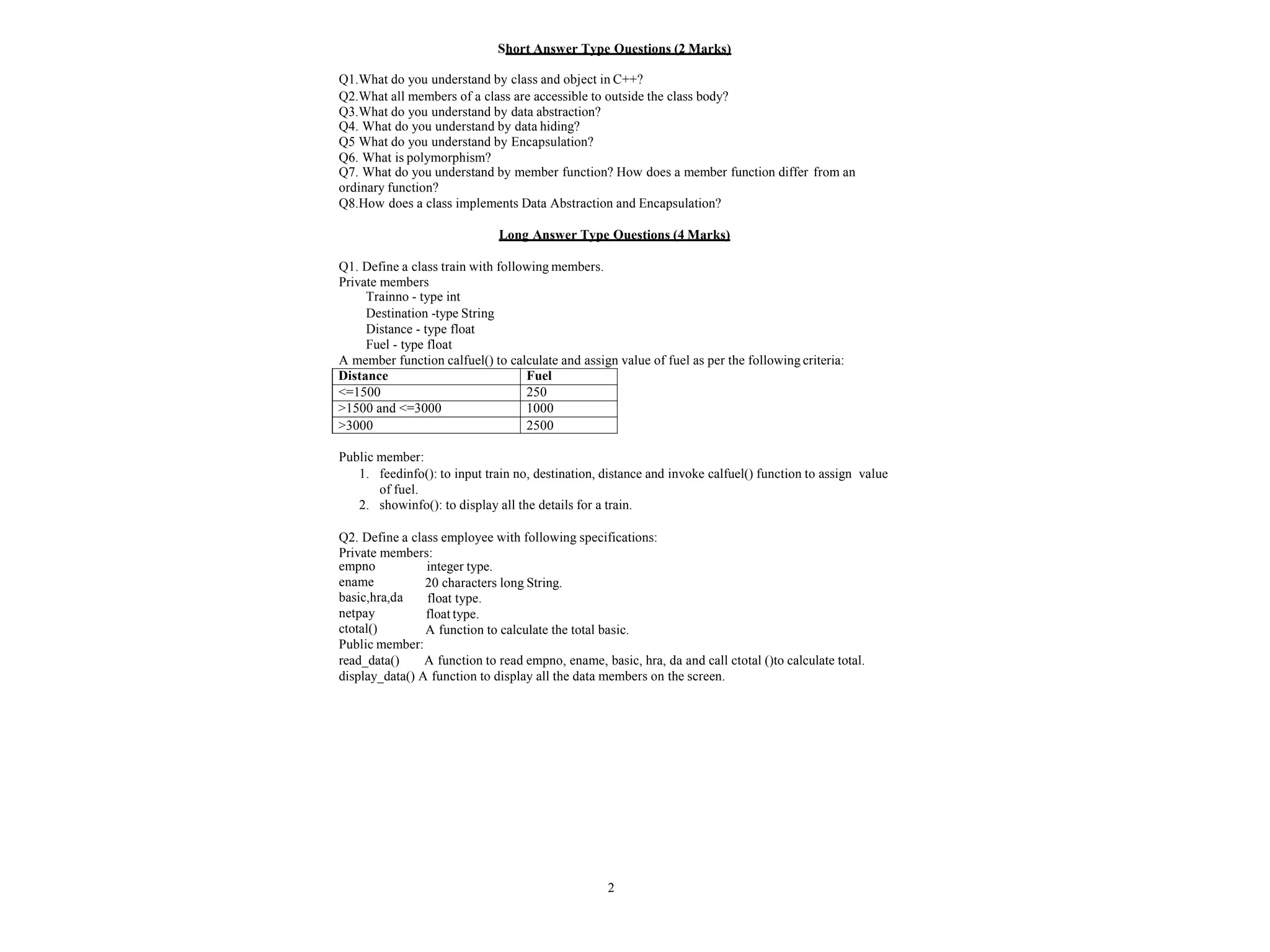 2
Short Answer Type Questions (2 Marks)
Q1.What do you understand by class and object in C++?
Q2.What all members of a class are accessible to outside the class body?
Q3.What do you understand by data abstraction?
Q4. What do you understand by data hiding?
Q5 What do you understand by Encapsulation?
Q6. What is polymorphism?
Q7. What do you understand by member function? How does a member function differ from an
ordinary function?
Q8.How does a class implements Data Abstraction and Encapsulation?
Long Answer Type Questions (4 Marks)
Q1. Define a class train with following members.
Private members
Trainno - type int
Destination -type String
Distance - type float
Fuel - type float
A member function calfuel() to calculate and assign value of fuel as per the following criteria:
Distance Fuel
<=1500 250
>1500 and <=3000 1000
>3000 2500
Public member:
1. feedinfo(): to input train no, destination, distance and invoke calfuel() function to assign value
of fuel.
2. showinfo(): to display all the details for a train.
Q2. Define a class employee with following specifications:
Private members:
integer type.
20 characters long String.
float type.
float type.
A function to calculate the total basic.
empno
ename
basic,hra,da
netpay
ctotal()
Public member:
read_data() A function to read empno, ename, basic, hra, da and call ctotal ()to calculate total.
display_data() A function to display all the data members on the screen.
 