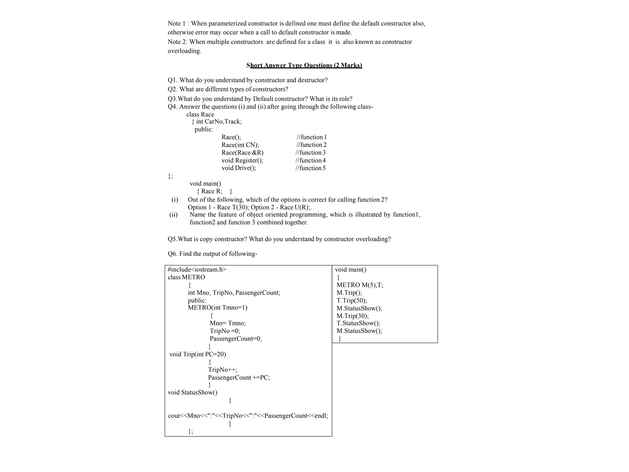 Note 1 : When parameterized constructor is defined one must define the default constructor also,
otherwise error may occur when a call to default constructor is made.
Note 2: When multiple constructors are defined for a class it is also known as constructor
overloading.
Short Answer Type Questions (2 Marks)
Q1. What do you understand by constructor and destructor?
Q2. What are different types of constructors?
Q3.What do you understand by Default constructor? What is its role?
Q4. Answer the questions (i) and (ii) after going through the following class-
class Race
{ int CarNo,Track;
public:
Race();
Race(int CN);
Race(Race &R)
void Register();
void Drive();
//function1
//function 2
//function3
//function4
//function5
};
(ii)
void main()
{ Race R; }
(i) Out of the following, which of the options is correct for calling function 2?
Option 1 - Race T(30); Option 2 - Race U(R);.
Name the feature of object oriented programming, which is illustrated by function1,
function2 and function 3 combined together.
Q5.What is copy constructor? What do you understand by constructor overloading?
Q6. Find the output of following-
#include<iostream.h>
class METRO
{
int Mno, TripNo, PassengerCount;
public:
METRO(int Tmno=1)
{
Mno= Tmno;
TripNo =0;
PassengerCount=0;
}
void Trip(int PC=20)
{
TripNo++;
PassengerCount +=PC;
}
void StatusShow()
{
cout<<Mno<<":"<<TripNo<<":"<<PassengerCount<<endl;
}
};
void main()
{
METRO M(5),T;
M.Trip();
T.Trip(50);
M.StatusShow();
M.Trip(30);
T.StatusShow();
M.StatusShow();
}
 