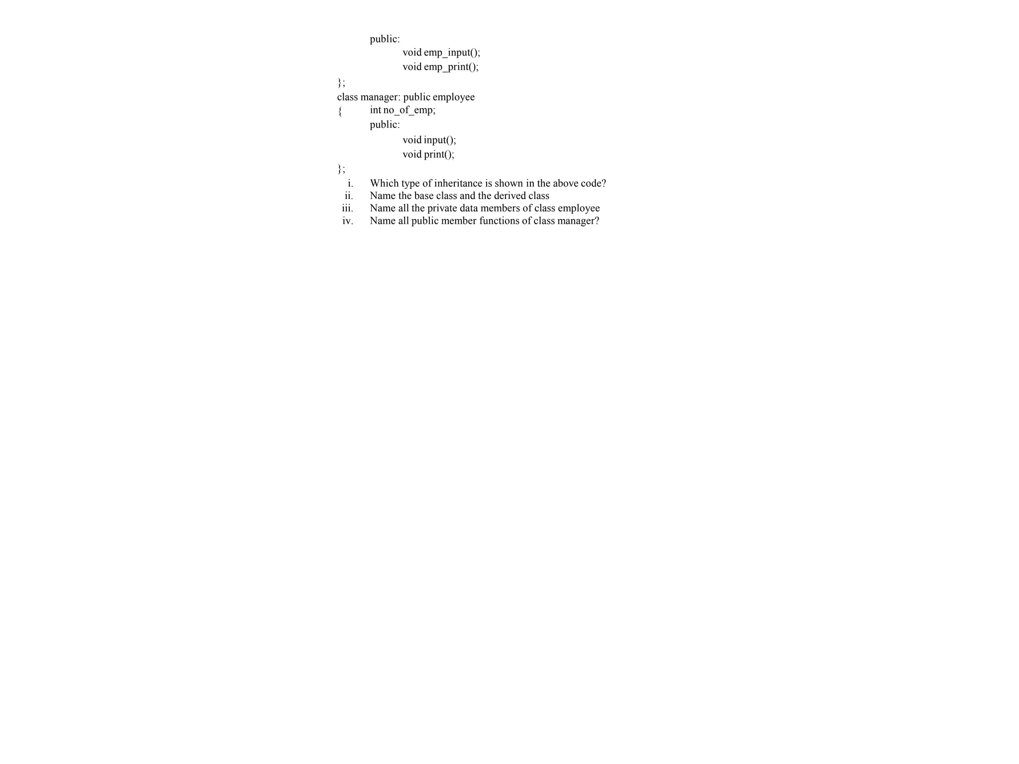 public:
void emp_input();
void emp_print();
};
class manager: public employee
{ int no_of_emp;
public:
void input();
void print();
};
i. Which type of inheritance is shown in the above code?
ii. Name the base class and the derived class
iii. Name all the private data members of class employee
iv. Name all public member functions of class manager?
 