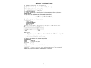 2
Short Answer Type Questions (2 Marks)
Q1.What do you understand by class and object in C++?
Q2.What all members of a class are accessible to outside the class body?
Q3.What do you understand by data abstraction?
Q4. What do you understand by data hiding?
Q5 What do you understand by Encapsulation?
Q6. What is polymorphism?
Q7. What do you understand by member function? How does a member function differ from an
ordinary function?
Q8.How does a class implements Data Abstraction and Encapsulation?
Long Answer Type Questions (4 Marks)
Q1. Define a class train with following members.
Private members
Trainno - type int
Destination -type String
Distance - type float
Fuel - type float
A member function calfuel() to calculate and assign value of fuel as per the following criteria:
Distance Fuel
<=1500 250
>1500 and <=3000 1000
>3000 2500
Public member:
1. feedinfo(): to input train no, destination, distance and invoke calfuel() function to assign value
of fuel.
2. showinfo(): to display all the details for a train.
Q2. Define a class employee with following specifications:
Private members:
integer type.
20 characters long String.
float type.
float type.
A function to calculate the total basic.
empno
ename
basic,hra,da
netpay
ctotal()
Public member:
read_data() A function to read empno, ename, basic, hra, da and call ctotal ()to calculate total.
display_data() A function to display all the data members on the screen.
 