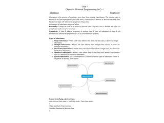 Syntax for defining a derived class:
class<derived class name>:<visibility mode><base class name>
{
//Data members of derived class
//member functions of derived class
};
Unit-I
Objective Oriented Programming in C++
Inheritance Chapter: 04
Inheritance is the process of creating a new class from existing class/classes. The existing class is
known as the base/super/parent class and newly created class is known as derived/sub/child class.
The derived class will inherits the properties of base class.
Advantages of Inheritance are given below:
Reusability: It helps the code to be reused in derived class. The base class is defined and once it is
compiled, it needs not to be reworked.
Transitivity: If class B inherits properties of another class A, then all subclasses of class B will
automatically inherits the properties of A. It is called transitive property.
Types of Inheritance:
1. Single inheritance:- When a sub class inherits only form one base class, is known as single
inheritance.
2. Multiple Inheritance:- When a sub class inherits from multiple base classes, is known as
multiple inheritance.
3. Hierarchical Inheritance:- When many sub classes inherit from a single class, it is known as
hierarchical inheritance.
4. Multilevel Inheritance:- When a class inherit from a class that itself inherits from another
class it is known as a multilevel inheritance.
5. Hybrid Inheritance: It is a combination of 2 or more of above types of inheritance. There is
no pattern of deriving from classes.
 