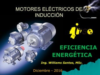 Diciembre - 2016
MOTORES ELÉCTRICOS DE
INDUCCIÓN
EFICIENCIA
ENERGÉTICA
Ing. Williams Santos, MSc.
 