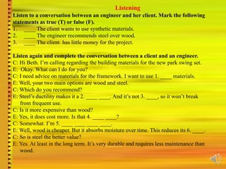 Listening
Listen to a conversation between an engineer and her client. Mark the following
statements as true (T) or false (F).
1. ____ The client wants to use synthetic materials.
2. ____ The engineer recommends steel over wood.
3. ____ The client has little money for the project.
Listen again and complete the conversation between a client and an engineer.
C: Hi Beth. I’m calling regarding the building materials for the new park swing set.
E: Okay. What can I do for you?
C: I need advice on materials for the framework. I want to use 1. ____ materials.
E: Well, your two main options are wood and steel.
C: Which do you recommend?
E: Steel’s ductility makes it a 2. ____ ____. And it’s not 3. ____, so it won’t break
from frequent use.
C: Is it more expensive than wood?
E: Yes, it does cost more. Is that 4. ____ ____?
C: Somewhat. I’m 5. ____ ____ ____ ____.
E: Well, wood is cheaper. But it absorbs moisture over time. This reduces its 6. ____.
C: So is steel the better value?
E: Yes. At least in the long term. It’s very durable and requires less maintenance than
wood.
 