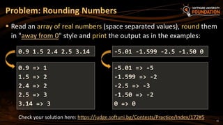 Image 24: 22
Problem: Rounding Numbers
Read an array of real numbers (space separated values), round them
in "away from 0" style and print the output as in the examples:
0.9 1.5 2.4 2.5 3.14
0.9 => 1
1.5 => 2
2.4 => 2
2.5 => 3
3.14 => 3
Check your solution here: https://judge.softuni.bg/Contests/Practice/Index/172#5
-5.01 -1.599 -2.5 -1.50 0
-5.01 => -5
-1.599 => -2
-2.5 => -3
-1.50 => -2
0 => 0
