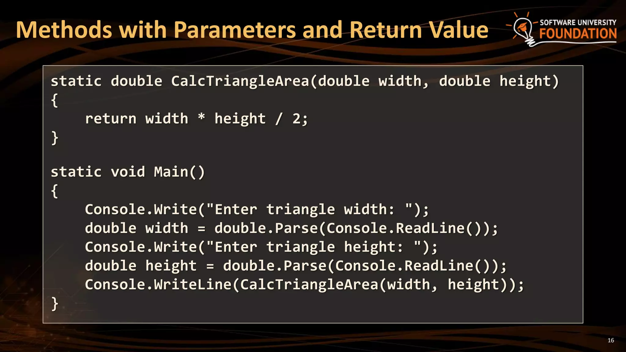 16
Methods with Parameters and Return Value
static double CalcTriangleArea(double width, double height)
{
return width * height / 2;
}
static void Main()
{
Console.Write("Enter triangle width: ");
double width = double.Parse(Console.ReadLine());
Console.Write("Enter triangle height: ");
double height = double.Parse(Console.ReadLine());
Console.WriteLine(CalcTriangleArea(width, height));
}
 