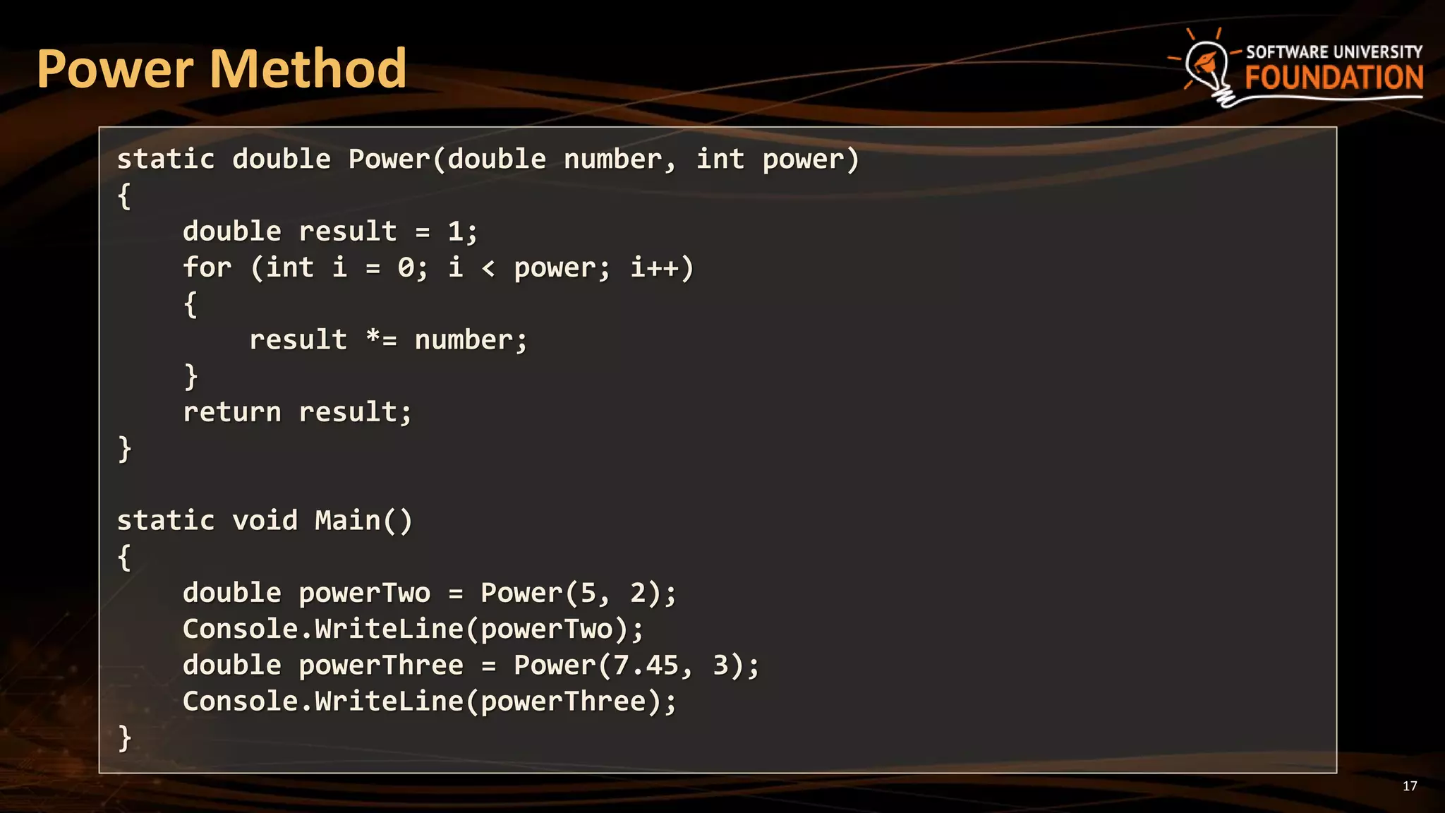 17
Power Method
static double Power(double number, int power)
{
double result = 1;
for (int i = 0; i < power; i++)
{
result *= number;
}
return result;
}
static void Main()
{
double powerTwo = Power(5, 2);
Console.WriteLine(powerTwo);
double powerThree = Power(7.45, 3);
Console.WriteLine(powerThree);
}
 