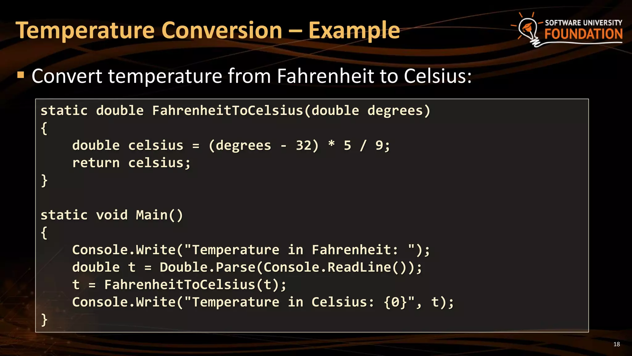 18
 Convert temperature from Fahrenheit to Celsius:
Temperature Conversion – Example
static double FahrenheitToCelsius(double degrees)
{
double celsius = (degrees - 32) * 5 / 9;
return celsius;
}
static void Main()
{
Console.Write("Temperature in Fahrenheit: ");
double t = Double.Parse(Console.ReadLine());
t = FahrenheitToCelsius(t);
Console.Write("Temperature in Celsius: {0}", t);
}
 
