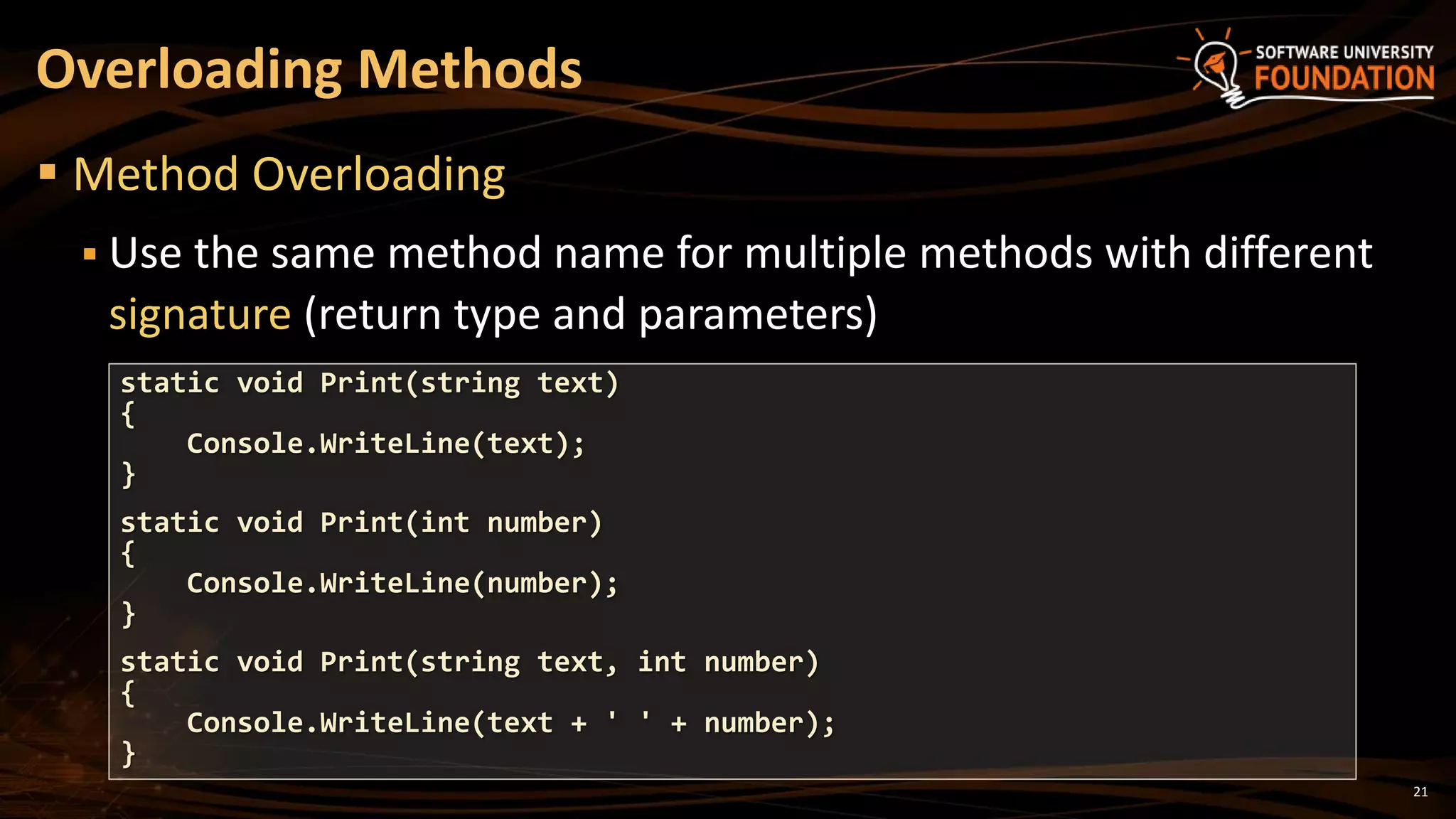 21
 Method Overloading
 Use the same method name for multiple methods with different
signature (return type and parameters)
Overloading Methods
static void Print(string text)
{
Console.WriteLine(text);
}
static void Print(int number)
{
Console.WriteLine(number);
}
static void Print(string text, int number)
{
Console.WriteLine(text + ' ' + number);
}
 