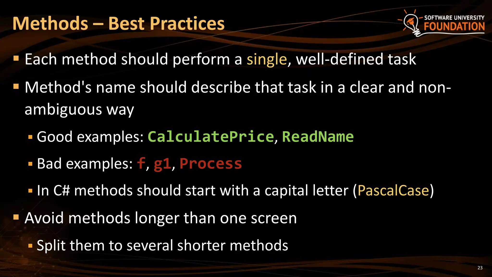 23
 Each method should perform a single, well-defined task
 Method's name should describe that task in a clear and non-
ambiguous way
 Good examples: CalculatePrice, ReadName
 Bad examples: f, g1, Process
 In C# methods should start with a capital letter (PascalCase)
 Avoid methods longer than one screen
 Split them to several shorter methods
Methods – Best Practices
 