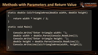16
Methods with Parameters and Return Value
static double CalcTriangleArea(double width, double height)
{
return width * height / 2;
}
static void Main()
{
Console.Write("Enter triangle width: ");
double width = double.Parse(Console.ReadLine());
Console.Write("Enter triangle height: ");
double height = double.Parse(Console.ReadLine());
Console.WriteLine(CalcTriangleArea(width, height));
}
 