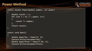 17
Power Method
static double Power(double number, int power)
{
double result = 1;
for (int i = 0; i < power; i++)
{
result *= number;
}
return result;
}
static void Main()
{
double powerTwo = Power(5, 2);
Console.WriteLine(powerTwo);
double powerThree = Power(7.45, 3);
Console.WriteLine(powerThree);
}
 