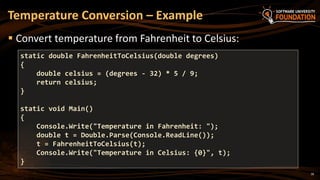 18
 Convert temperature from Fahrenheit to Celsius:
Temperature Conversion – Example
static double FahrenheitToCelsius(double degrees)
{
double celsius = (degrees - 32) * 5 / 9;
return celsius;
}
static void Main()
{
Console.Write("Temperature in Fahrenheit: ");
double t = Double.Parse(Console.ReadLine());
t = FahrenheitToCelsius(t);
Console.Write("Temperature in Celsius: {0}", t);
}
 