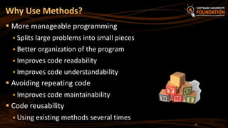 Why Use Methods?
 More manageable programming
 Splits large problems into small pieces
 Better organization of the program
 Improves code readability
 Improves code understandability
 Avoiding repeating code
 Improves code maintainability
 Code reusability
 Using existing methods several times
22
 