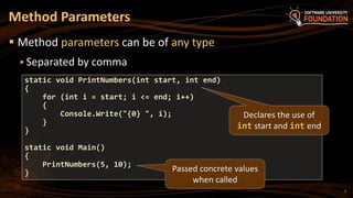 7
 Method parameters can be of any type
 Separated by comma
Method Parameters
static void PrintNumbers(int start, int end)
{
for (int i = start; i <= end; i++)
{
Console.Write("{0} ", i);
}
}
static void Main()
{
PrintNumbers(5, 10);
}
Declares the use of
int start and int end
Passed concrete values
when called
 