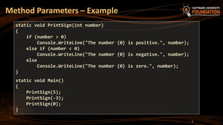 Method Parameters – Example
8
static void PrintSign(int number)
{
if (number > 0)
Console.WriteLine("The number {0} is positive.", number);
else if (number < 0)
Console.WriteLine("The number {0} is negative.", number);
else
Console.WriteLine("The number {0} is zero.", number);
}
static void Main()
{
PrintSign(5);
PrintSign(-3);
PrintSign(0);
}
 