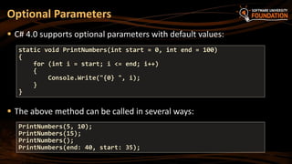  C# 4.0 supports optional parameters with default values:
 The above method can be called in several ways:
Optional Parameters
static void PrintNumbers(int start = 0, int end = 100)
{
for (int i = start; i <= end; i++)
{
Console.Write("{0} ", i);
}
}
PrintNumbers(5, 10);
PrintNumbers(15);
PrintNumbers();
PrintNumbers(end: 40, start: 35);
 