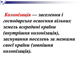 Колонізація — заселення і
господарське освоєння вільних
земель всередині країни
(внутрішня колонізація),
заснування поселень за межами
своєї країни (зовнішня
колонізація).
 