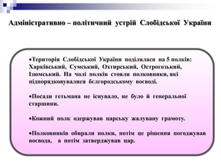 Адміністративно – політичний устрій Слобідської України
Територія Слобідської України поділялася на 5 полків:
Харківський, Сумський, Охтирський, Острогозький,
Ізюмський. На чолі полків стояли полковники, які
підпорядковувалися бєлгородському воєводі.
Посади гетьмана не існувало, не було й генеральної
старшини.
Кожний полк одержував царську жалувану грамоту.
Полковників обирали полки, потім це рішення погоджував
воєвода, а потім затверджував цар.
 