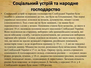 Соціальний устрій та народне
господарство
• Соціальний устрій та народне господарство Слобідської України були
подібні (з деякими відмінами) до тих, що були на Гетьманщині. Уже перші
українські поселенці ділилися на козаків, духовенство, міщан і селян
(«посполитих»). Тоді стани ще не були замкнені, і не важко було
переписатися з селян у козаки. Основним станом було козацтво, до якого в
середені 18 ст. належала половина всього населення Слобідської України.
Воно поділялося на старшину, виборних (або компанійських) козаків, які
несли військову службу, і козаків-підпомічників, які допомагали виборним
харчами або грішми. Селяни ділилися на вільних, які мали власну землю, і
тих, що жили на землях козацької старшини, російських поміщиків,
монастирів тощо і за це відробляли панщину (у 18 ст. — 2 дні на тиждень)
та платили данину. Міщанство (купці, ремісники) було нечисленне. Шляхти
на Слобідській Україні в 17 ст. не було. Окрему групу, досить строкатого
соціального й господарського складу, становили росіяни — «служилі люди»
різних розрядів, пізніше, у 18 ст. дворянство-поміщики (росіяни, молдовани
тощо), «посадські люди», «однодворці» й «крестьяне». Загальна кількість
росіян була невелика: за підрахунками Д. Багалія, у середині 18 ст. у 4
Слобідських полках було лише 1 650 росіян.
 