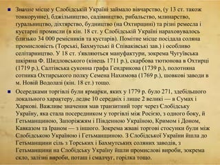  Значне місце у Слобідській Україні займало вівчарство, (у 13 ст. також
тонкорунне), бджільництво, садівництво, рибальство, млинарство,
ґуральництво, діхтярство, будництво (на Охтирщині) та різні ремесла і
кустарні промисли (в кін. 18 ст. у Слобідській Україні нараховувалось
близько 34 000 ремісників та кустарів). Помітне місце посідала соляна
промисловість (Торські, Бахмутські й Співаківські зав.) і особливо
селітарництво. У 18 ст. з'являються мануфактури, зокрема Чугуївська
шкіряна Ф. Шидловського (кінець 1711 р.), скарбова тютюнова в Охтирці
(1719 р.), Салтівська суконна графа Гендрикова (1739 р.), полотняна
сотника Охтирського полку Семена Нахимова (1769 р.), шовкові заводи в
м. Новій Водолазі (кін. 18 ст.) тощо.
 Осередками торгівлі були ярмарки, яких у 1779 р. було 271, здебільшого
локального характеру, ледве 10 середніх і лише 2 великі — в Сумах і
Харкові. Важливе значення мав транзитний торг через Слобідську
Україну, яка стала посередником у торгівлі між Росією, з одного боку, й
Гетьманщиною, Запоріжжям і Південною Україною, Кримом і Доном,
Кавказом та Іраном — з іншого. Зокрема жваві торгові стосунки були між
Слобідською Україною і Гетьманщиною. З Слобідської України йшла до
Гетьманщини сіль з Торських і Бахмутських соляних заводів, з
Гетьманщини на Слобідську Україну йшли промислові вироби, зокрема
скло, залізні вироби, поташ і смалчуг, горілка тощо.
 