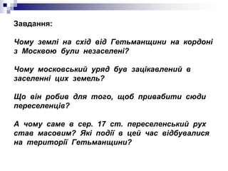 Завдання:
Чому землі на схід від Гетьманщини на кордоні
з Москвою були незаселені?
Чому московський уряд був зацікавлений в
заселенні цих земель?
Що він робив для того, щоб привабити сюди
переселенців?
А чому саме в сер. 17 ст. переселенський рух
став масовим? Які події в цей час відбувалися
на території Гетьманщини?
 