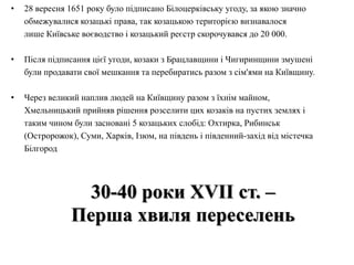 • 28 вересня 1651 року було підписано Білоцерківську угоду, за якою значно
обмежувалися козацькі права, так козацькою територією визнавалося
лише Київське воєводство і козацький реєстр скорочувався до 20 000.
• Після підписання цієї угоди, козаки з Брацлавщини і Чигиринщини змушені
були продавати свої мешкання та перебиратись разом з сім'ями на Київщину.
• Через великий наплив людей на Київщину разом з їхнім майном,
Хмельницький прийняв рішення розселити цих козаків на пустих землях і
таким чином були засновані 5 козацьких слобід: Охтирка, Рибинськ
(Остророжок), Суми, Харків, Ізюм, на південь і південний-захід від містечка
Білгород
30-40 роки ХVII ст. –
Перша хвиля переселень
 