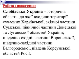 Робота з поняттями:
Слобідська Україна – історична
область, до якої входили території
сучасних Харківської, східної частини
Сумської, північної частини Донецької
та Луганської областей України;
південно-східні частини Воронезької,
південно-західної частини
Бєлгородської, південь Корсунської
областей Росії.
 