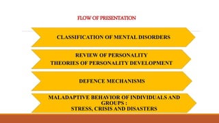 FLOWOF PRESENTATION
CLASSIFICATION OF MENTAL DISORDERS
REVIEW OF PERSONALITY
THEORIES OF PERSONALITY DEVELOPMENT
DEFENCE MECHANISMS
MALADAPTIVE BEHAVIOR OF INDIVIDUALS AND
GROUPS :
STRESS, CRISIS AND DISASTERS
 