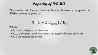 Capacity of FDMA
• The number of channels that can be simultaneously supported in
FDMA systems is given by
N=(Bt – 2 Bguard) / Bc
• Where
• Bt is the total spectrum allocation
• Bguard is the guard band allocation at the edge of allocated spectrum
• Bc is the channel bandwidth
 
