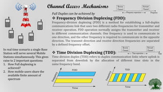 Channel Access Mechanisms
In real time scenario a single Base
Station will serve several Mobile
Stations simultaneously. This gives
raise to 2 important questions
1. How Full duplexing is
achieved?
2. How mobile users share the
available finite amount of
spectrum
Full Duplex can be achieved by
 Frequency Division Duplexing (FDD):
Frequency-division duplexing (FDD) is a method for establishing a full-duplex
communications link that uses two different radio frequencies for transmitter and
receiver operation. FDD operation normally assigns the transmitter and receiver
to different communication channels. One frequency is used to communicate in
one direction, and the other frequency is required to communicate in the opposite
direction. The transmit direction and receive direction frequencies are separated
by a defined frequency offset.
 Time Division Duplexing (TDD):
Time division duplex (TDD) refers to duplex communication links where uplink is
separated from downlink by the allocation of different time slots in the
same frequency band.
 