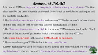 Features of TDMA
1.In case of TDMA a single carrier frequency is shared among several users. The time
slots used by the users depends on several factors such as modulation techniques and
the available bandwidth.
2.The Handoff process is much simpler in the case of TDMA because of its discontinuity
and it is able to listen to the other base stations during its idle slot time.
3.The Transmission rates are very high in the case of TDMA as compared to the FDMA
because of the Adaptive Equalization which is necessary in the case of TDMA.
4.The guard time present in the case of TDMA should be minimum.
5.The main advantage of TDMA is that it is very cost-effective.
6.TDMA technology is used to separate users in time and ensure that there will not be
any interference which is presented from any other simultaneous transmissions.
 
