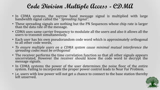 Code Division Multiple Access - CDMA
• In CDMA systems, the narrow band message signal is multiplied with large
bandwidth signal called the “ Spreading Signal”.
• These spreading signals are nothing but the PN Sequences whose chip rate is larger
than the data rate of the message.
• CDMA uses same carrier frequency to modulate all the users and also it allows all the
users to transmit simultaneously.
• Each user has his own pseudorandom code word which is approximately orthogonal
to all other code words,
• To ensure multiple users on a CDMA system cause minimal mutual interference the
spreading codes must be orthogonal
• The receiver performs the time correlation function so that all other signals appears
uncorrelated, However the receiver should know the code word to decrypt the
message signals.
• In CDMA systems the power of the user determines the noise floor of the entire
system. Failing to incorporate the proper power control leads to Near Far Problem.
• i.e. users with low power will not get a chance to connect to the base station thereby
left unserved.
 