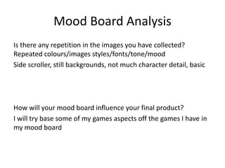 Mood Board Analysis
Is there any repetition in the images you have collected?
Repeated colours/images styles/fonts/tone/mood
Side scroller, still backgrounds, not much character detail, basic
How will your mood board influence your final product?
I will try base some of my games aspects off the games I have in
my mood board
 