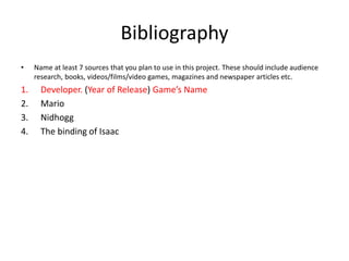 Bibliography
• Name at least 7 sources that you plan to use in this project. These should include audience
research, books, videos/films/video games, magazines and newspaper articles etc.
1. Developer. (Year of Release) Game’s Name
2. Mario
3. Nidhogg
4. The binding of Isaac
 