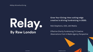 Grow Your Giving: How cutting-edge
creative is driving fundraising in 2020.
Rob Stephens, CEO, JAA Media
Effective Charity Fundraising TV Creative:
Observations From A Media Agency Perspective
raw.london hello@raw.london
#Relay #GrowYourGiving
 