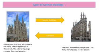 Types of Gothics buildings :
Secular buildings
Cathedral
It has a Latin cross plan, with three or
five naves. The inside consists of
three levels. The exterior has large
entrance doors and a rosette
The most prominent buildings were : city
halls, marketplaces, and the palaces.
 