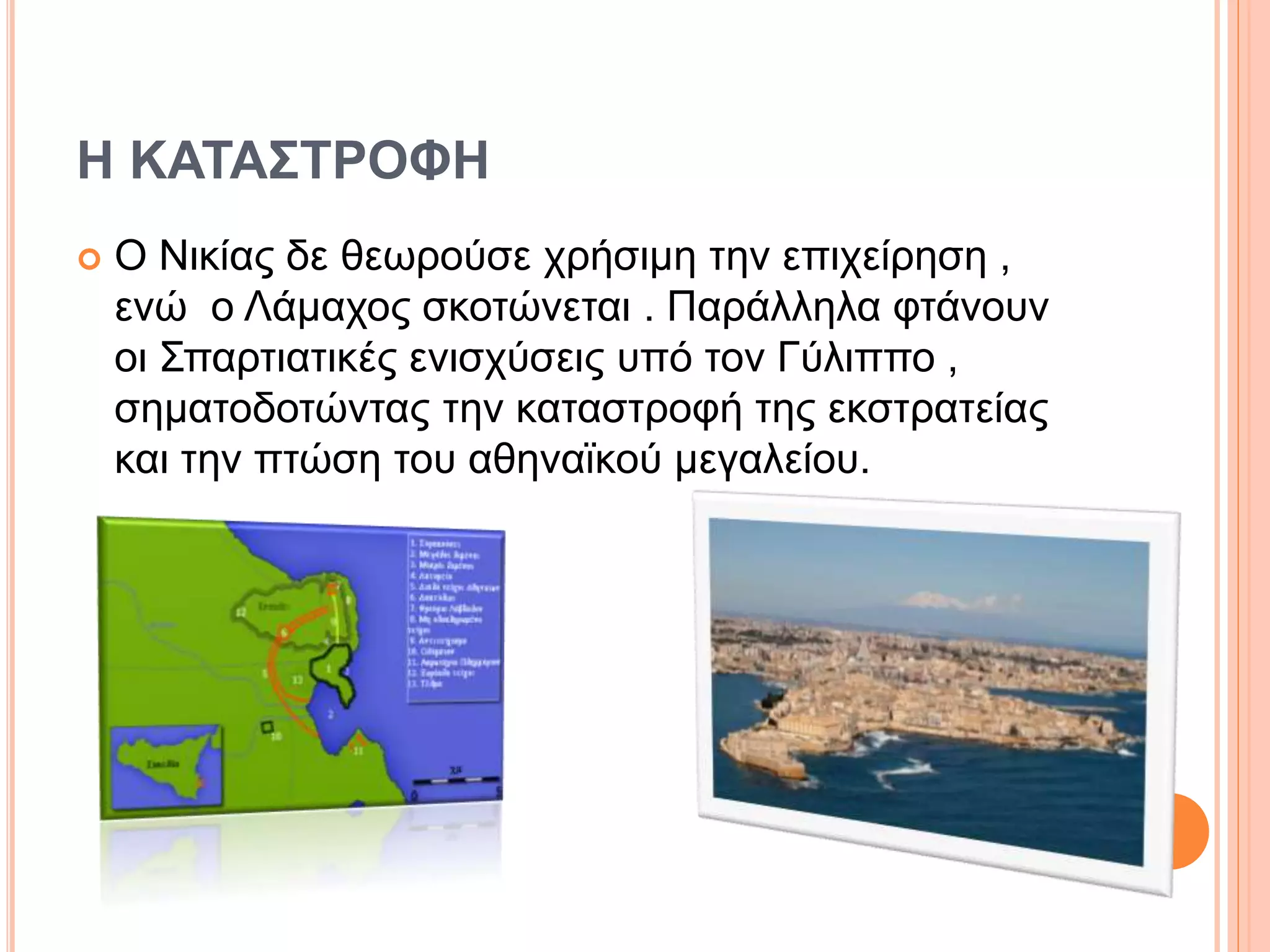 Η ΚΑΤΑΣΤΡΟΦΗ
 Ο Νικίας δε θεωρούσε χρήσιμη την επιχείρηση ,
ενώ ο Λάμαχος σκοτώνεται . Παράλληλα φτάνουν
οι Σπαρτιατικές ενισχύσεις υπό τον Γύλιππο ,
σηματοδοτώντας την καταστροφή της εκστρατείας
και την πτώση του αθηναϊκού μεγαλείου.
 