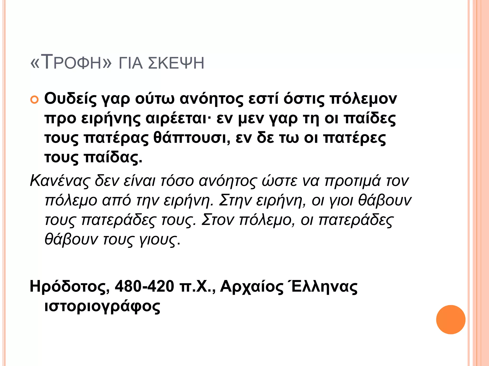 «ΤΡΟΦΗ» ΓΙΑ ΣΚΕΨΗ
 Ουδείς γαρ ούτω ανόητος εστί όστις πόλεμον
προ ειρήνης αιρέεται· εν μεν γαρ τη οι παίδες
τους πατέρας θάπτουσι, εν δε τω οι πατέρες
τους παίδας.
Κανένας δεν είναι τόσο ανόητος ώστε να προτιμά τον
πόλεμο από την ειρήνη. Στην ειρήνη, οι γιοι θάβουν
τους πατεράδες τους. Στον πόλεμο, οι πατεράδες
θάβουν τους γιους.
Ηρόδοτος, 480-420 π.Χ., Αρχαίος Έλληνας
ιστοριογράφος
 