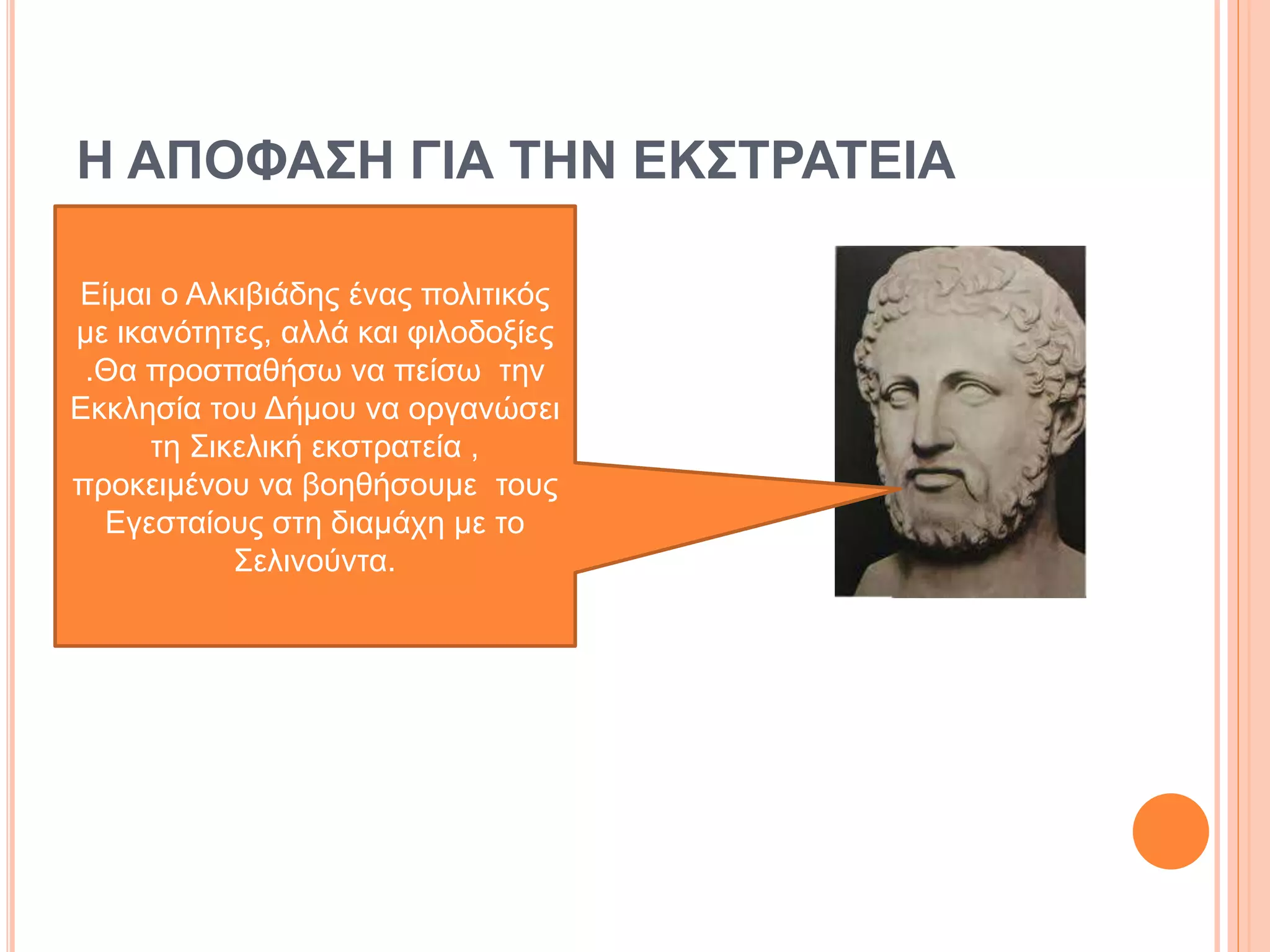 Η ΑΠΟΦΑΣΗ ΓΙΑ ΤΗΝ ΕΚΣΤΡΑΤΕΙΑ
Είμαι ο Αλκιβιάδης ένας πολιτικός
με ικανότητες, αλλά και φιλοδοξίες
.Θα προσπαθήσω να πείσω την
Εκκλησία του Δήμου να οργανώσει
τη Σικελική εκστρατεία ,
προκειμένου να βοηθήσουμε τους
Εγεσταίους στη διαμάχη με το
Σελινούντα.
 