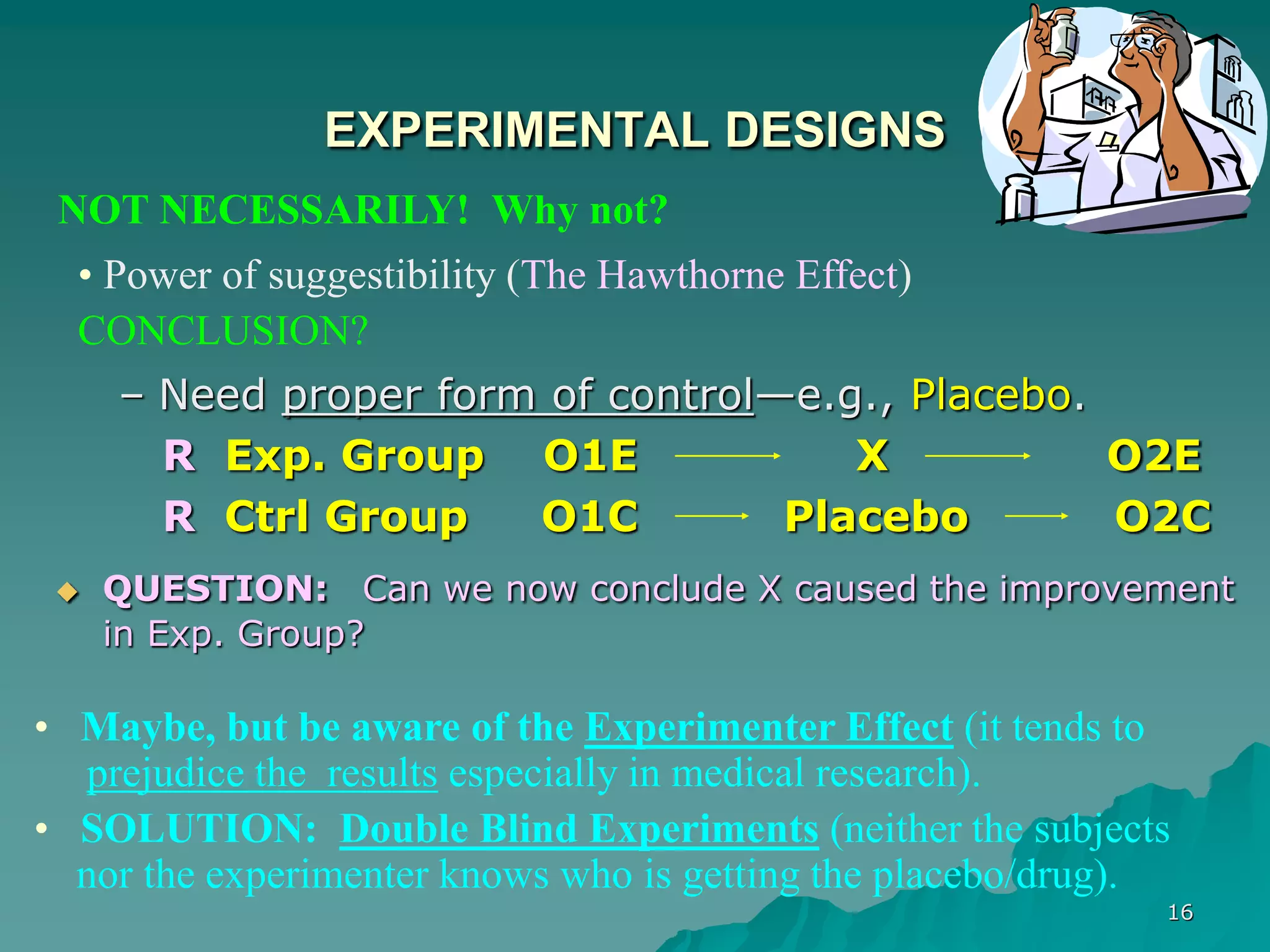 16
EXPERIMENTAL DESIGNS
– Need proper form of control—e.g., Placebo.
R Exp. Group O1E X O2E
R Ctrl Group O1C Placebo O2C
 QUESTION: Can we now conclude X caused the improvement
in Exp. Group?
NOT NECESSARILY! Why not?
• Power of suggestibility (The Hawthorne Effect)
CONCLUSION?
• Maybe, but be aware of the Experimenter Effect (it tends to
prejudice the results especially in medical research).
• SOLUTION: Double Blind Experiments (neither the subjects
nor the experimenter knows who is getting the placebo/drug).
 