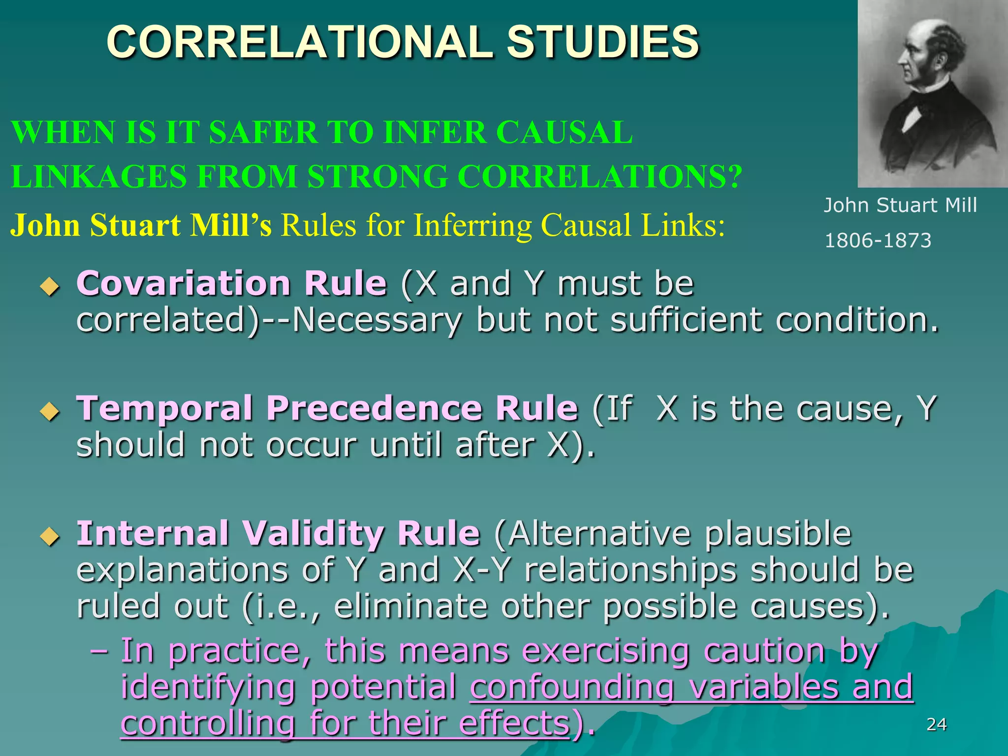 24
CORRELATIONAL STUDIES
 Covariation Rule (X and Y must be
correlated)--Necessary but not sufficient condition.
 Temporal Precedence Rule (If X is the cause, Y
should not occur until after X).
 Internal Validity Rule (Alternative plausible
explanations of Y and X-Y relationships should be
ruled out (i.e., eliminate other possible causes).
– In practice, this means exercising caution by
identifying potential confounding variables and
controlling for their effects).
WHEN IS IT SAFER TO INFER CAUSAL
LINKAGES FROM STRONG CORRELATIONS?
John Stuart Mill’s Rules for Inferring Causal Links:
John Stuart Mill
1806-1873
 