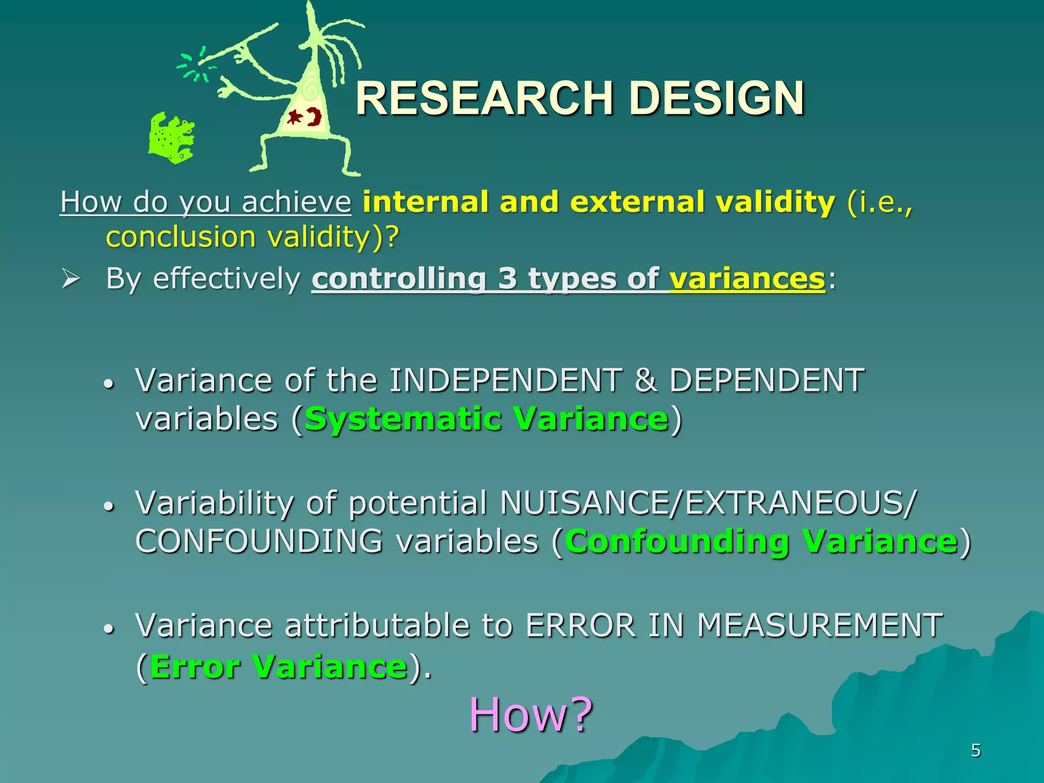 5
RESEARCH DESIGN
• Variance of the INDEPENDENT & DEPENDENT
variables (Systematic Variance)
• Variability of potential NUISANCE/EXTRANEOUS/
CONFOUNDING variables (Confounding Variance)
• Variance attributable to ERROR IN MEASUREMENT
(Error Variance).
How?
How do you achieve internal and external validity (i.e.,
conclusion validity)?
 By effectively controlling 3 types of variances:
 