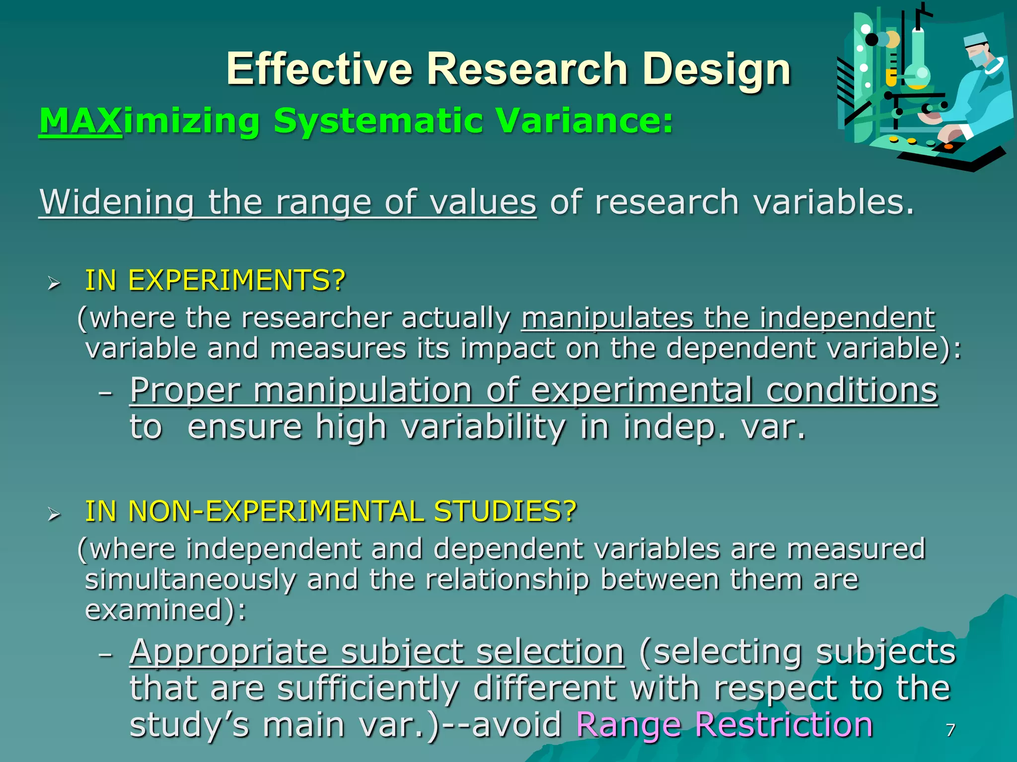 7
Effective Research Design
 IN EXPERIMENTS?
(where the researcher actually manipulates the independent
variable and measures its impact on the dependent variable):
– Proper manipulation of experimental conditions
to ensure high variability in indep. var.
 IN NON-EXPERIMENTAL STUDIES?
(where independent and dependent variables are measured
simultaneously and the relationship between them are
examined):
– Appropriate subject selection (selecting subjects
that are sufficiently different with respect to the
study’s main var.)--avoid Range Restriction
MAXimizing Systematic Variance:
Widening the range of values of research variables.
 