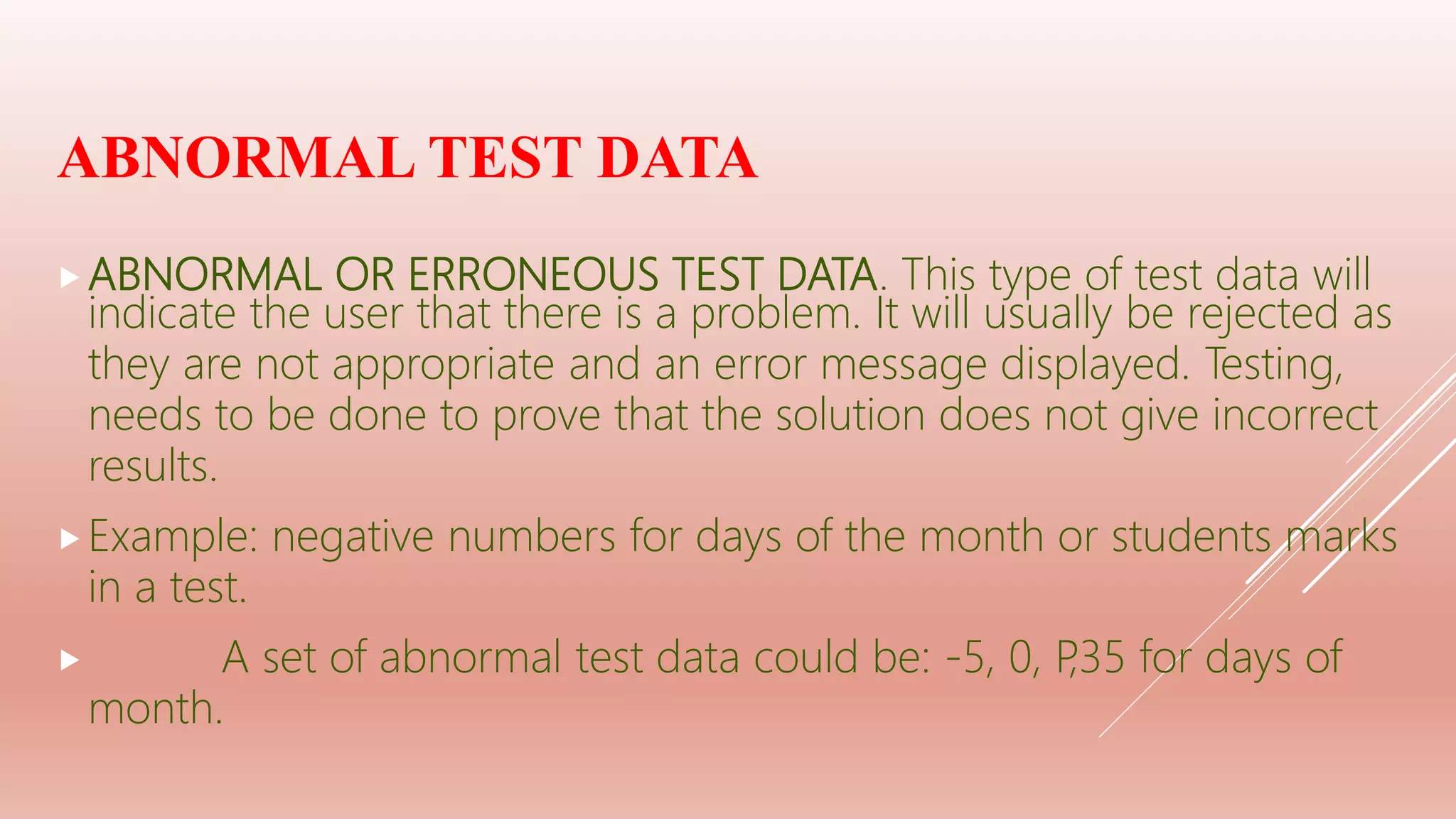 ABNORMAL TEST DATA
ABNORMAL OR ERRONEOUS TEST DATA. This type of test data will
indicate the user that there is a problem. It will usually be rejected as
they are not appropriate and an error message displayed. Testing,
needs to be done to prove that the solution does not give incorrect
results.
Example: negative numbers for days of the month or students marks
in a test.
 A set of abnormal test data could be: -5, 0, P,35 for days of
month.
 