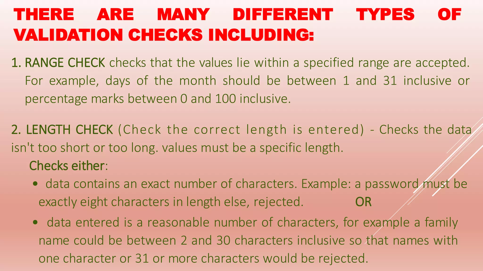 THERE ARE MANY DIFFERENT TYPES OF
VALIDATION CHECKS INCLUDING:
1. RANGE CHECK checks that the values lie within a specified range are accepted.
For example, days of the month should be between 1 and 31 inclusive or
percentage marks between 0 and 100 inclusive.
2. LENGTH CHECK (Check the correct length is entered) - Checks the data
isn't too short or too long. values must be a specific length.
Checks either:
• data contains an exact number of characters. Example: a password must be
exactly eight characters in length else, rejected. OR
• data entered is a reasonable number of characters, for example a family
name could be between 2 and 30 characters inclusive so that names with
one character or 31 or more characters would be rejected.
 