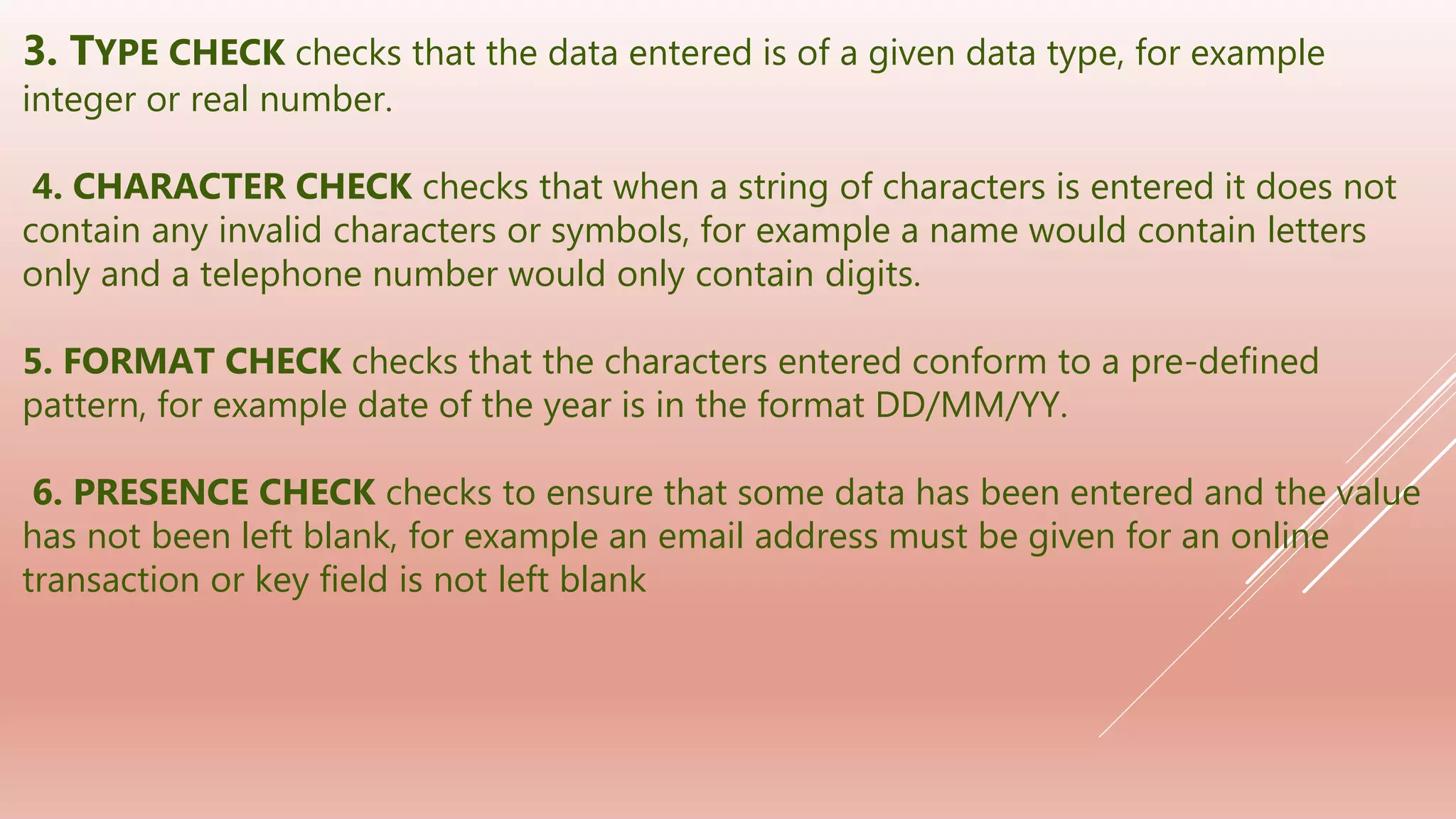 3. TYPE CHECK checks that the data entered is of a given data type, for example
integer or real number.
4. CHARACTER CHECK checks that when a string of characters is entered it does not
contain any invalid characters or symbols, for example a name would contain letters
only and a telephone number would only contain digits.
5. FORMAT CHECK checks that the characters entered conform to a pre-defined
pattern, for example date of the year is in the format DD/MM/YY.
6. PRESENCE CHECK checks to ensure that some data has been entered and the value
has not been left blank, for example an email address must be given for an online
transaction or key field is not left blank
 